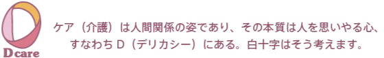 ケア（介護）は人間関係の姿であり、その本質は人を思いやる心。すなわちD（デリカシー）にある。白十字はそう考えます。