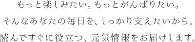 もっと楽しみたい。もっとがんばりたい。そんなあなたの毎日を、しっかり支えたいから。読んですぐに役立つ、元気情報をお届けします。