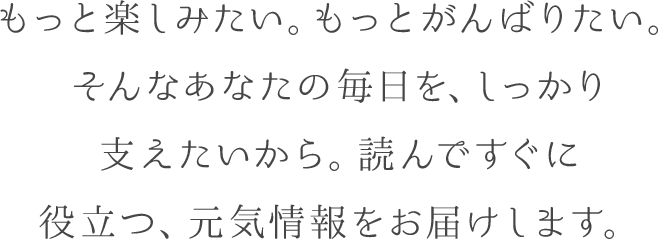 もっと楽しみたい。もっとがんばりたい。そんなあなたの毎日を、しっかり支えたいから。読んですぐに役立つ、元気情報をお届けします。