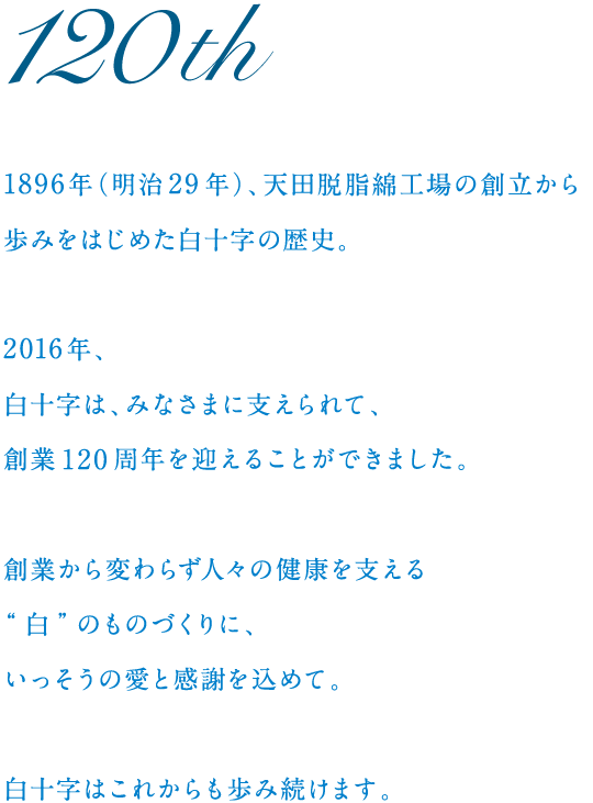 120th　
	1896年（明治29年）、天田脱脂綿工場の創立から歩みをはじめた白十字の歴史。
	2016年、白十字は、みなさまに支えられて、創業120周年を迎えることができました。
	創業から変わらず人々の健康を支える“白”のものづくりに、いっそうの愛と感謝を込めて。
	白十字はこれからも歩み続けます。