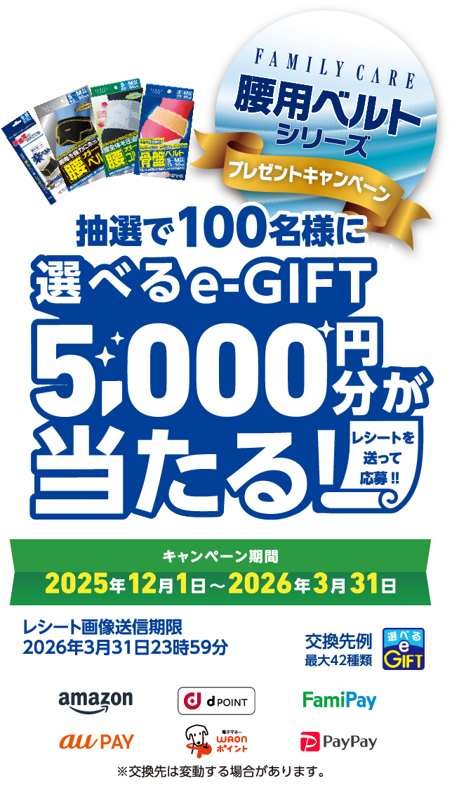 抽選で100名様に 選べるe-GIFT 5,000円分が当たる!! レシートを送って応募!! FAMILY CARE 腰用ベルト シリーズ プレゼントキャンペーン キャンペーン期間 2025年12月1日〜2026年3月31日 レシート画像送信期限2026年3月31日23時59分 交換先例最大42種類 ※交換先は変動する場合があります。