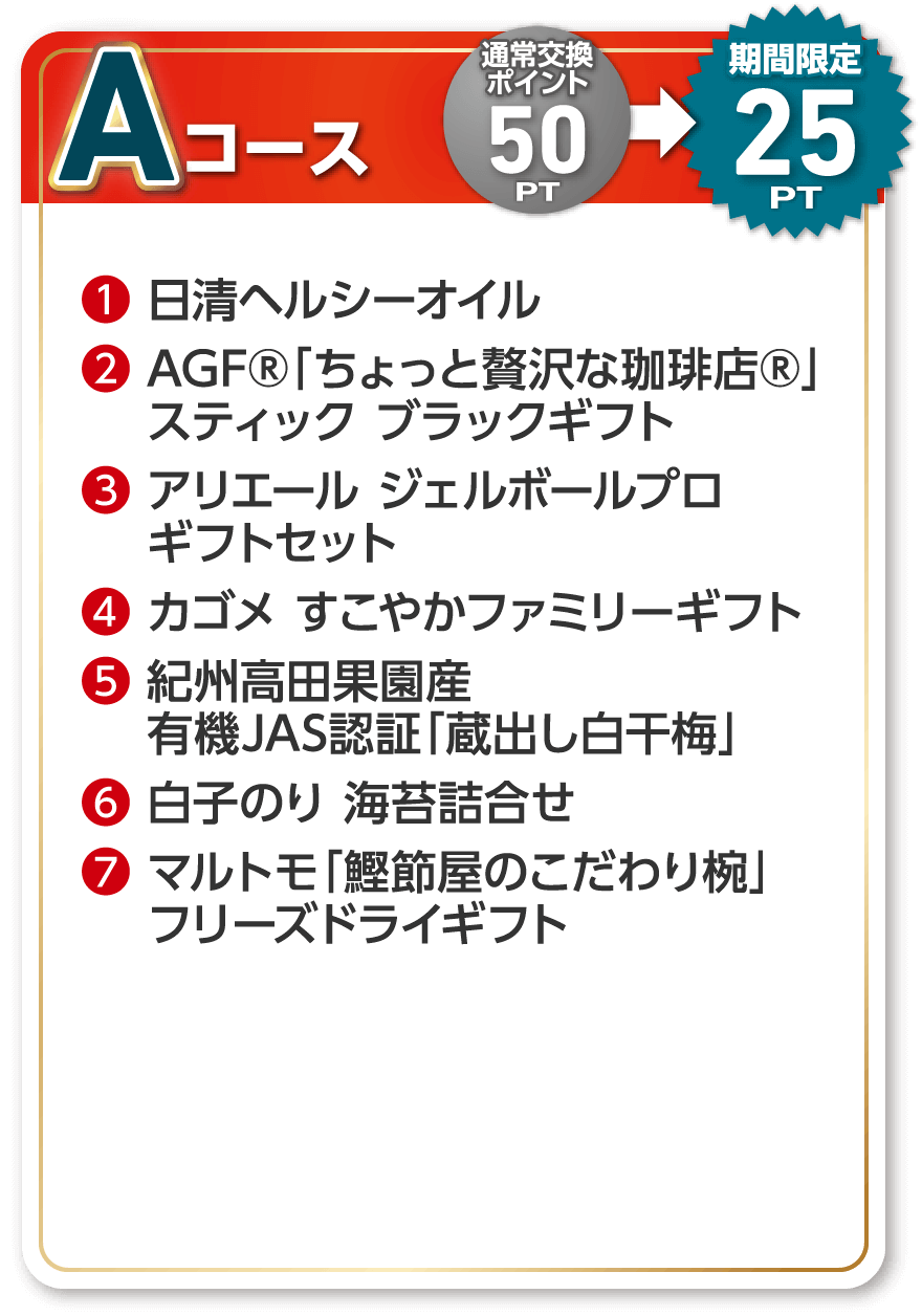 Aコース 通常交換ポイント 50PT 期間限定 25PT ❶日清ヘルシーオイル ❷AGF®「ちょっと贅沢な珈琲店®」スティック ❸ブラックギフト アリエール ジェルボールプロ ギフトセット ❹カゴメ すこやかファミリーギフト ❺紀州高田果園産 有機JAS認証「蔵出し白干梅」 ❻白子のり 海苔詰合せ ❼マルトモ「鰹節屋のこだわり椀」フリーズドライギフト ❽「カルピス」ギフト