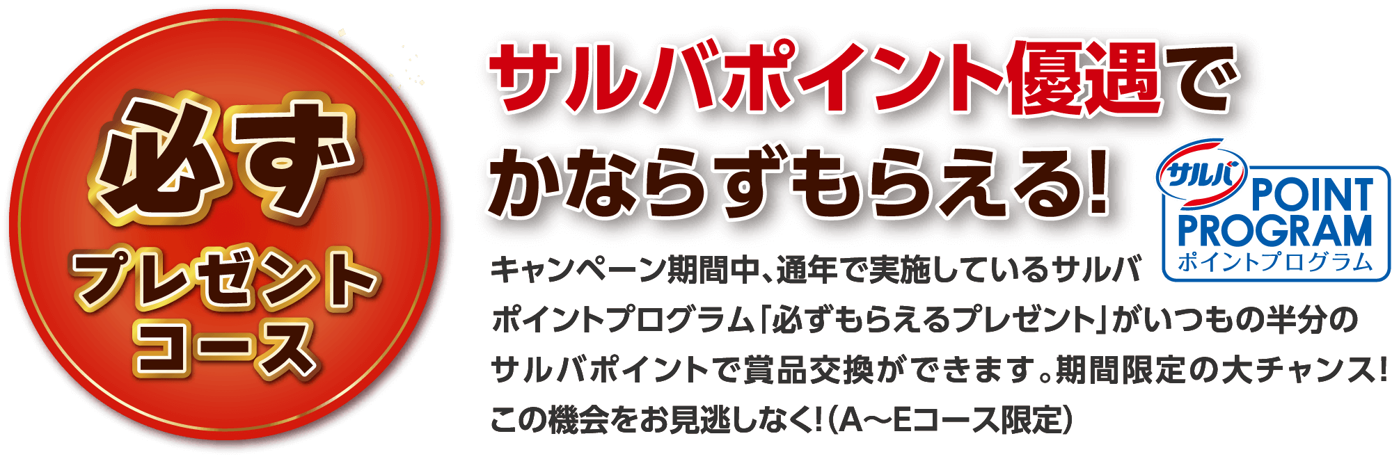必ずプレゼントコース サルバポイント優遇でかならずもらえる！ キャンペーン期間中、通年で実施しているサルバポイントプログラム「必ずもらえるプレゼント」がいつもの半分のサルバポイントで賞品交換ができます。期間限定の大チャンス！この機会をお見逃しなく！（A〜Eコース限定）