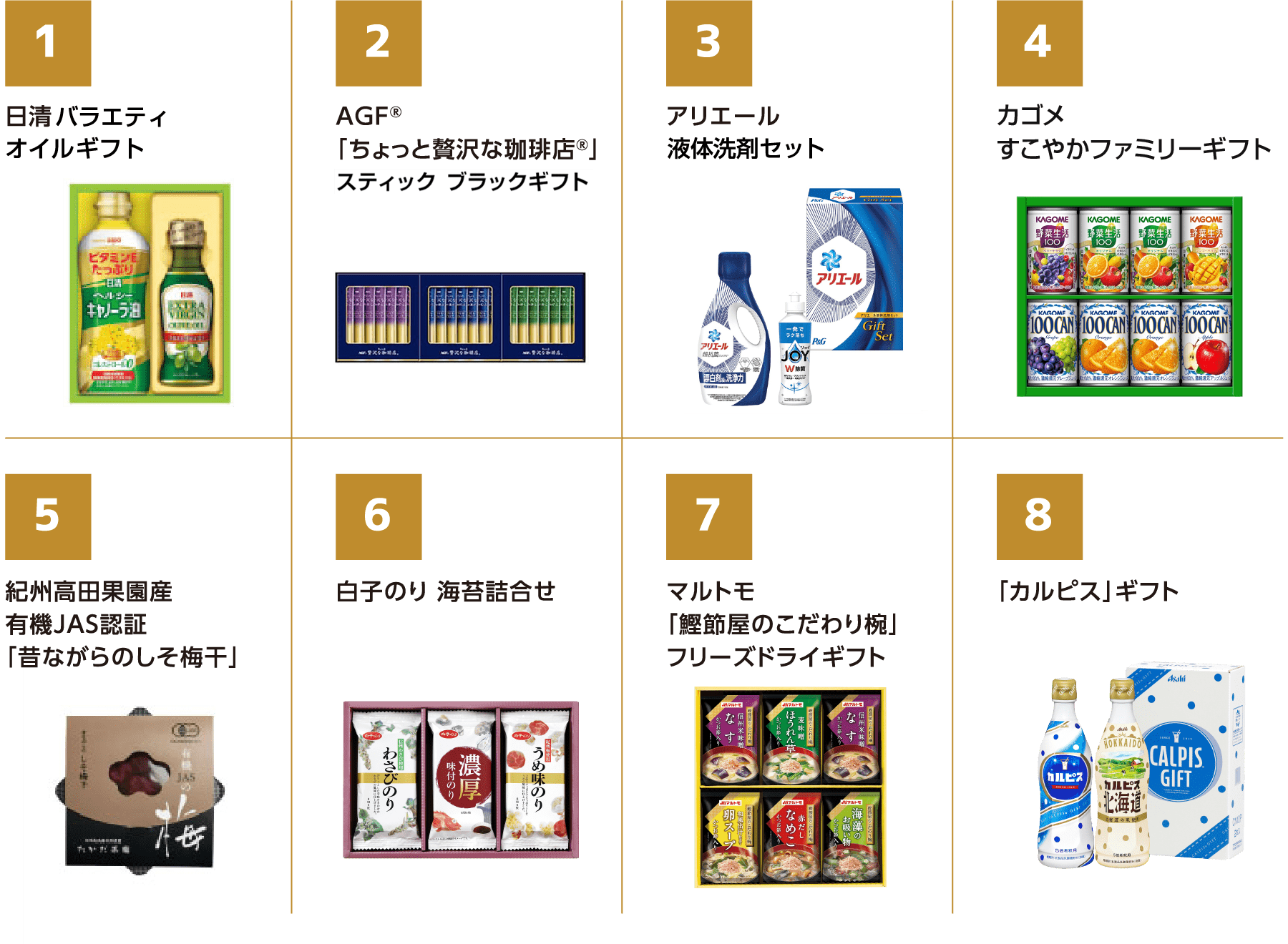 日清バラエティ　オイルギフト AGF　「ちょっと贅沢な珈琲店」　ドリップコーヒーギフト アリエール　液体洗剤セット カゴメフルーツ　すこやかファミリーセット 紀州高田果園産　有機JAS認証　「昔ながらのしそ梅干」 白子のり　海苔詰合せ マルトモ　「鰹節屋のこだわり椀」　フリーズドライギフト 「カルピス」ギフト