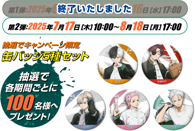 第1弾：終了いたしました　第2弾：2025年7月17日［木］10：00〜8月18日［月］17：00 抽選でキャンペーン限定 缶バッジ5種セット 抽選で各期間ごとに100名様へプレゼント！