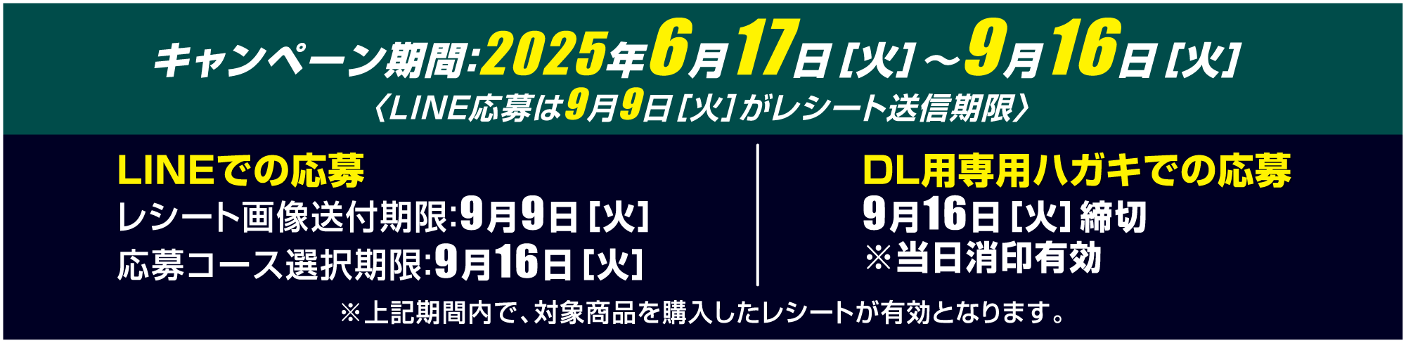 キャンペーン期間：2025年6月17日［火］〜9月16日［火］ 〈LINE応募は9月9日［火］がレシート送信期限〉 LINEでの応募 レシート画像送付期限：9月9日［火］ 応募コース選択期限：9月16日［火］ DL用専用ハガキでの応募 9月16日［火］締切 ※当日消印有効 ※上記期間内で、対象商品を購入したレシートが有効となります。