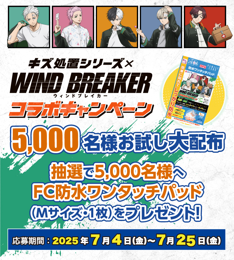 キズ処置シリーズ×WIND BREAKERウィンドブレイカーコラボキャンペーン 5,000名様 お試し大配布 応募期間：2025年7月4日（金）～7月25日（金） 抽選で5,000名様へFC防水ワンタッチパッド(Mサイズ1枚)をプレゼント！