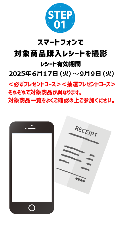 STEP 01 スマートフォンで 対象商品購入レシートを撮影 レシート有効期限 2025年6月17日（月）〜9月9日（月）