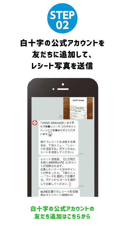 STEP 02 RECEIPT白十字の公式アカウントを友だちに追加して、レシート写真を送信白十字の公式アカウントの友だち追加はこちらから