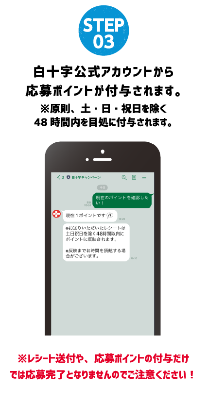 STEP 03 白十字公式アカウントから応募ポイントが付与されます。※原則、土・日・祝日を除く48時間内を目処に付与されます。※レシート送付や、応募ポイントの付与だけでは応募完了となりませんのでご注意ください！