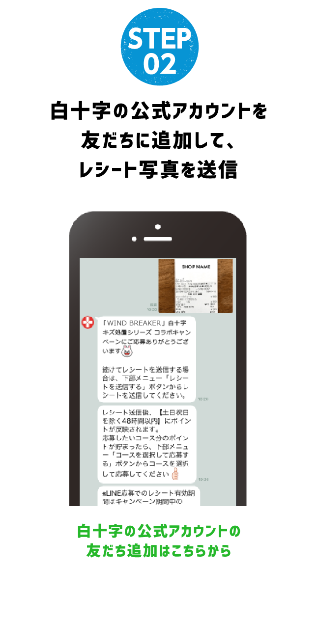 STEP 02 RECEIPT白十字の公式アカウントを友だちに追加して、レシート写真を送信白十字の公式アカウントの友だち追加はこちらから