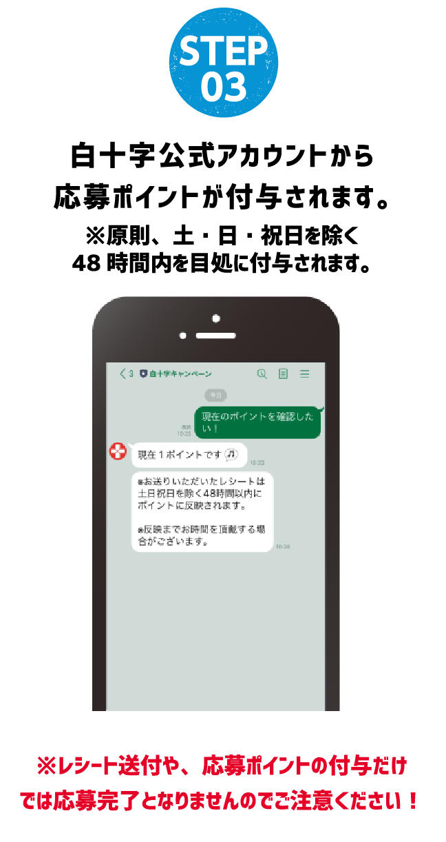 STEP 03 白十字公式アカウントから応募ポイントが付与されます。※原則、土・日・祝日を除く48時間内を目処に付与されます。※レシート送付や、応募ポイントの付与だけでは応募完了となりませんのでご注意ください！
